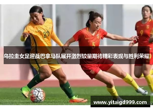 乌拉圭女足迎战巴拿马队展开激烈较量期待精彩表现与胜利荣耀